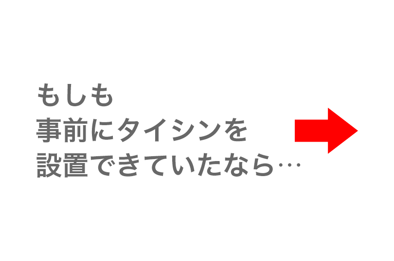 もしも事前にタイシンを設置できていたなら…